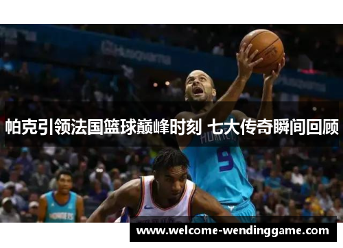 帕克引领法国篮球巅峰时刻 七大传奇瞬间回顾
