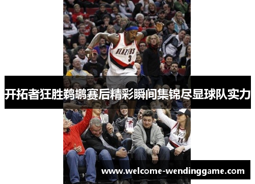 开拓者狂胜鹈鹕赛后精彩瞬间集锦尽显球队实力