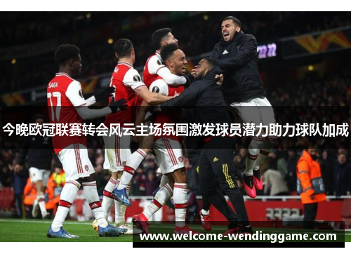 今晚欧冠联赛转会风云主场氛围激发球员潜力助力球队加成
