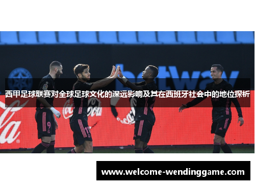 西甲足球联赛对全球足球文化的深远影响及其在西班牙社会中的地位探析